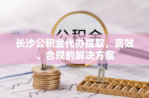 永兴长沙公积金代办提取，高效、合规的解决方案
