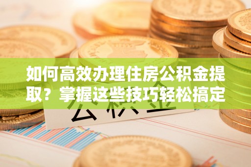 永兴如何高效办理住房公积金提取？掌握这些技巧轻松搞定