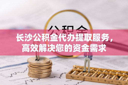 永兴长沙公积金代办提取服务，高效解决您的资金需求