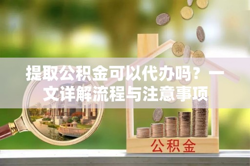 永兴提取公积金可以代办吗？一文详解流程与注意事项