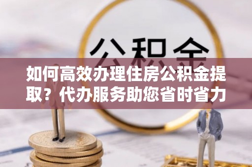 永兴如何高效办理住房公积金提取？代办服务助您省时省力