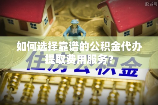 永兴如何选择靠谱的公积金代办提取费用服务？