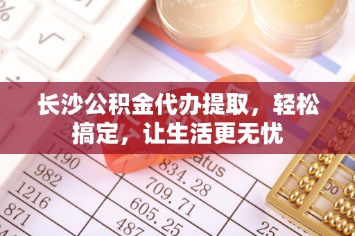 永兴长沙公积金代办提取，轻松搞定，让生活更无忧