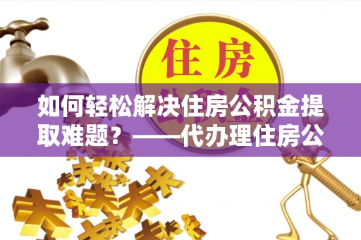 永兴如何轻松解决住房公积金提取难题？——代办理住房公积金提取服务解析