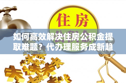 永兴如何高效解决住房公积金提取难题？代办理服务成新趋势