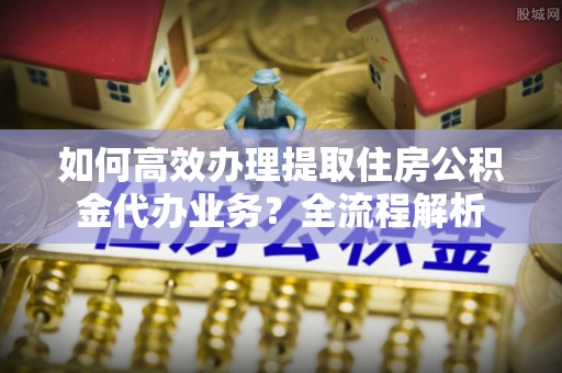 永兴如何高效办理提取住房公积金代办业务？全流程解析