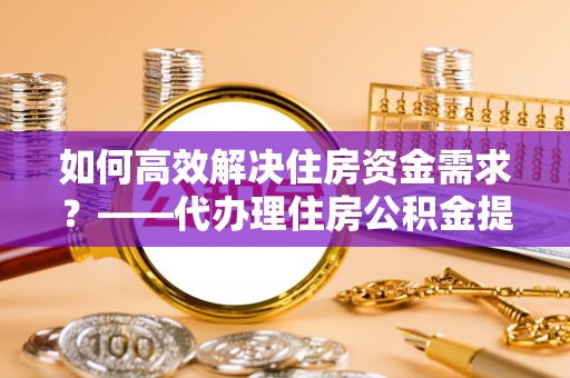 永兴如何高效解决住房资金需求？——代办理住房公积金提取服务全解析