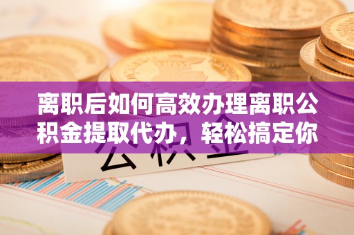 永兴离职后如何高效办理离职公积金提取代办，轻松搞定你的公积金