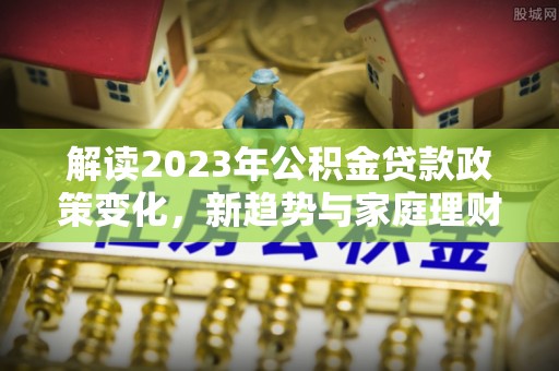 永兴解读2023年公积金贷款政策变化，新趋势与家庭理财规划