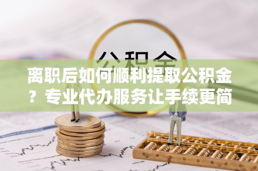 永兴离职后如何顺利提取公积金？专业代办服务让手续更简单