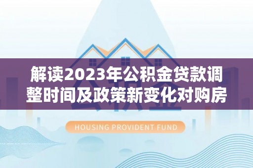 永兴解读2023年公积金贷款调整时间及政策新变化对购房的影响
