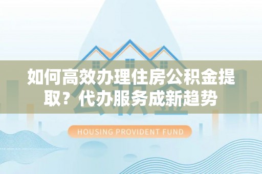 永兴如何高效办理住房公积金提取？代办服务成新趋势