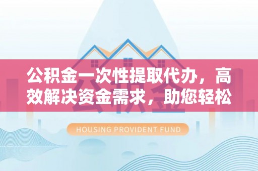 永兴公积金一次性提取代办，高效解决资金需求，助您轻松应对生活难题
