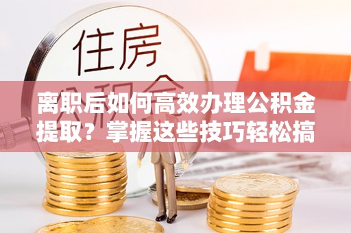 永兴离职后如何高效办理公积金提取？掌握这些技巧轻松搞定