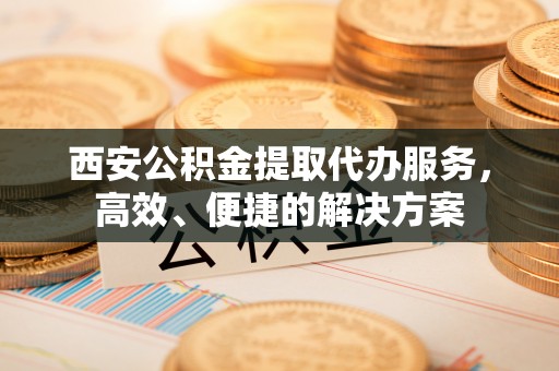 永兴西安公积金提取代办服务，高效、便捷的解决方案