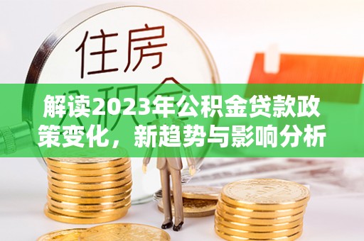 永兴解读2023年公积金贷款政策变化，新趋势与影响分析