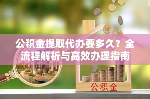 永兴公积金提取代办要多久？全流程解析与高效办理指南