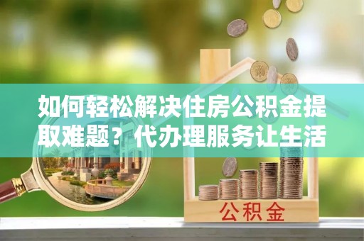 永兴如何轻松解决住房公积金提取难题？代办理服务让生活更简单