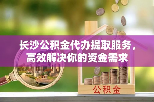 永兴长沙公积金代办提取服务，高效解决你的资金需求