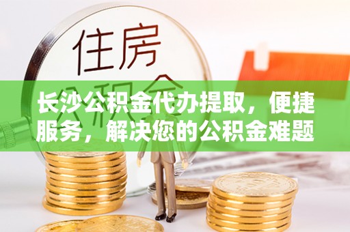 永兴长沙公积金代办提取，便捷服务，解决您的公积金难题