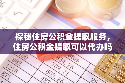永兴探秘住房公积金提取服务，住房公积金提取可以代办吗的全方位解析