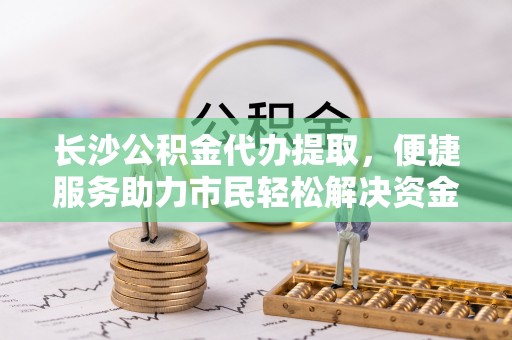 永兴长沙公积金代办提取，便捷服务助力市民轻松解决资金需求