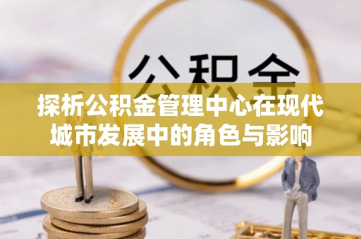 永兴探析公积金管理中心在现代城市发展中的角色与影响