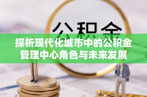 永兴探析现代化城市中的公积金管理中心角色与未来发展