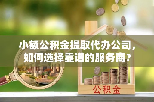 永兴小额公积金提取代办公司，如何选择靠谱的服务商？