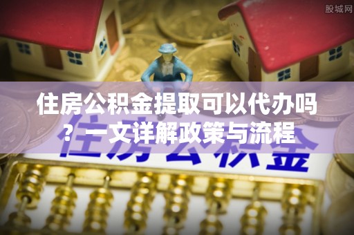 永兴住房公积金提取可以代办吗？一文详解政策与流程