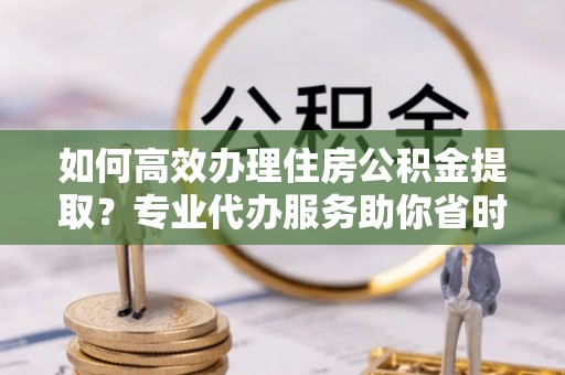 永兴如何高效办理住房公积金提取？专业代办服务助你省时省力