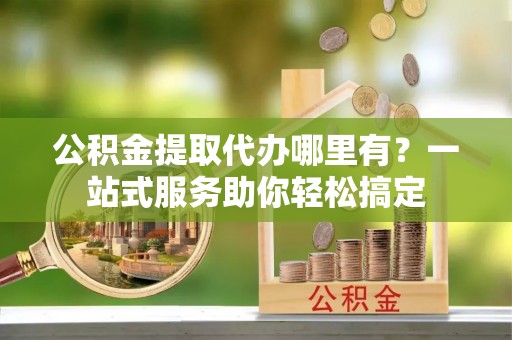 永兴公积金提取代办哪里有？一站式服务助你轻松搞定