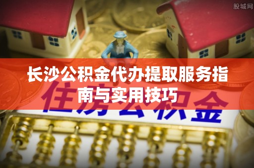永兴长沙公积金代办提取服务指南与实用技巧