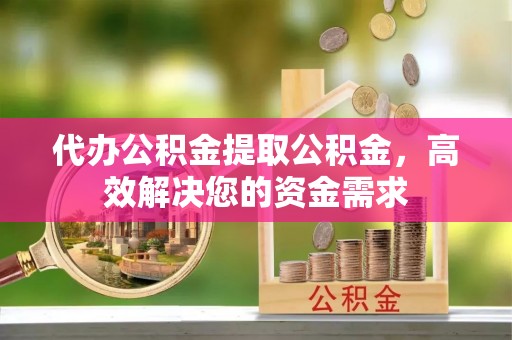 永兴代办公积金提取公积金，高效解决您的资金需求